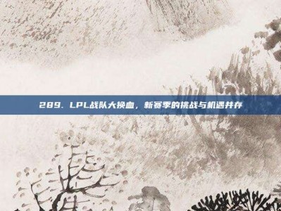 289. LPL战队大换血，新赛季的挑战与机遇并存