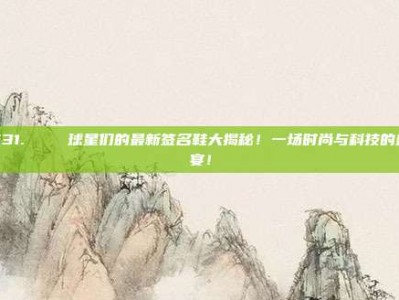 531.👟 球星们的最新签名鞋大揭秘！一场时尚与科技的盛宴！