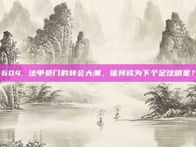 604. 法甲豪门的转会大潮，谁将成为下个足球明星？