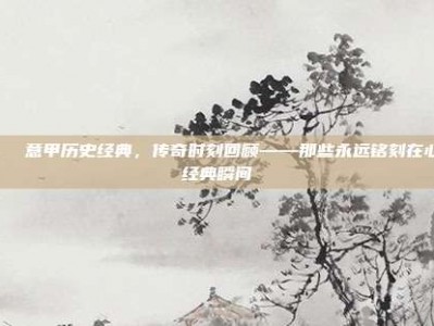 📖 意甲历史经典，传奇时刻回顾——那些永远铭刻在心的经典瞬间