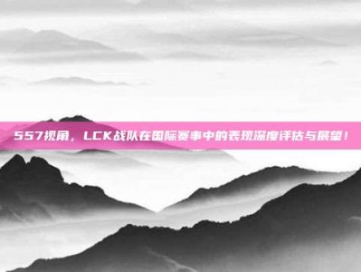 557视角，LCK战队在国际赛事中的表现深度评估与展望！