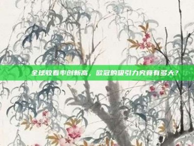 🌍全球收看率创新高，欧冠的吸引力究竟有多大？