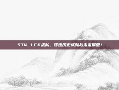 574. LCK战队，辉煌历史成就与未来展望！