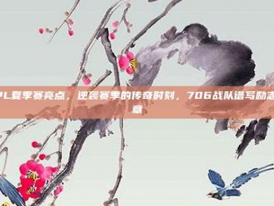 LPL夏季赛亮点，逆袭赛季的传奇时刻，706战队谱写励志篇章