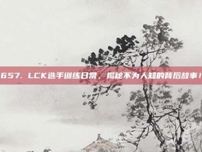 657. LCK选手训练日常，揭秘不为人知的背后故事！