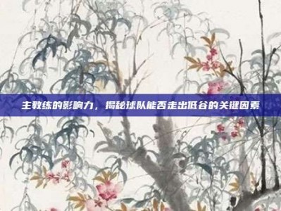 主教练的影响力，揭秘球队能否走出低谷的关键因素