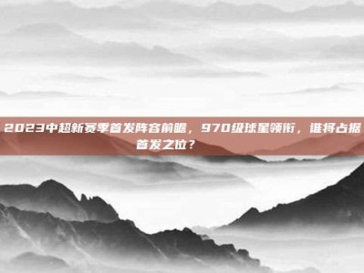 2023中超新赛季首发阵容前瞻，970级球星领衔，谁将占据首发之位？🎖️