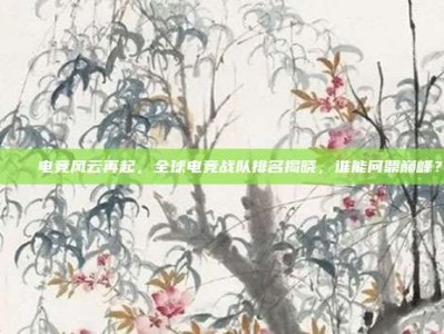 🌐电竞风云再起，全球电竞战队排名揭晓，谁能问鼎巅峰？