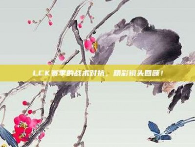 LCK赛季的战术对抗，精彩镜头回顾！