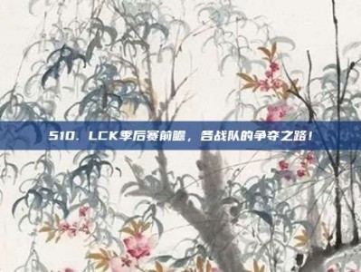 510. LCK季后赛前瞻，各战队的争夺之路！