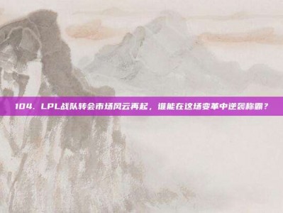 104. LPL战队转会市场风云再起，谁能在这场变革中逆袭称霸？