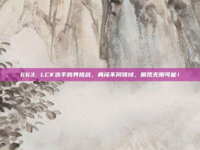 663. LCK选手跨界挑战，勇闯不同领域，展现无限可能！