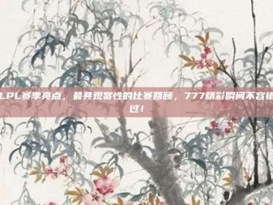 LPL赛季亮点，最具观赏性的比赛回顾，777精彩瞬间不容错过！