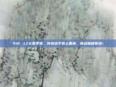 512. LCK夏季赛，传奇选手卷土重来，再战巅峰赛场！