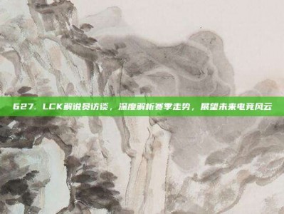 627. LCK解说员访谈，深度解析赛季走势，展望未来电竞风云