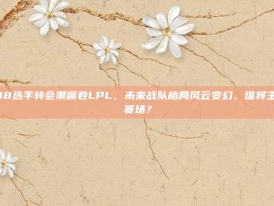 348选手转会潮席卷LPL，未来战队格局风云变幻，谁将主宰赛场？