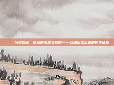 📅 历史回顾，欧冠的诞生与发展——欧洲足球王者的传奇征程