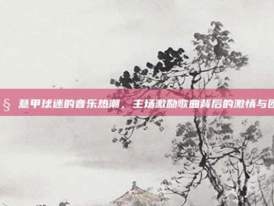 🎧 意甲球迷的音乐热潮，主场激励歌曲背后的激情与团结