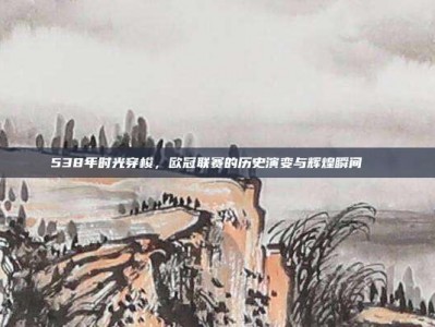 538年时光穿梭，欧冠联赛的历史演变与辉煌瞬间📖