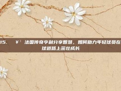 215. 🥳 法国传奇亨利分享智慧，如何助力年轻球员在足球道路上茁壮成长