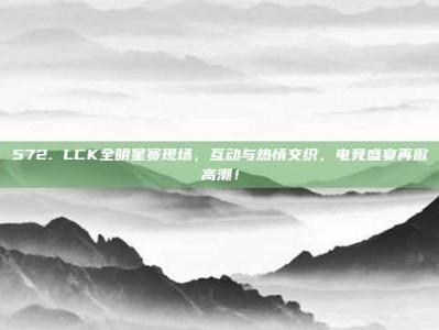 572. LCK全明星赛现场，互动与热情交织，电竞盛宴再掀高潮！