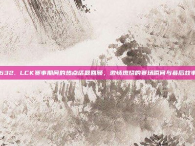 632. LCK赛事期间的热点话题回顾，激情燃烧的赛场瞬间与幕后故事