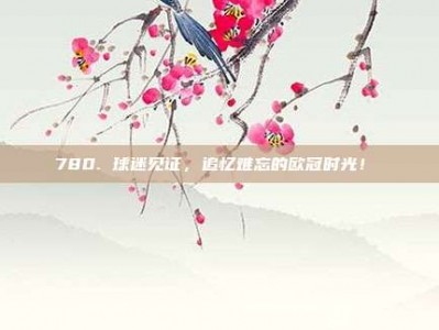 780. 球迷见证，追忆难忘的欧冠时光！♥️