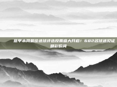 🏅 意甲本周最佳进球评选投票盛大开启！682名球迷见证精彩瞬间