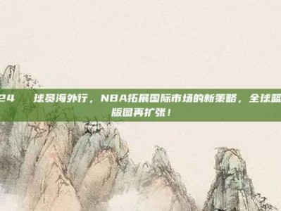 424✈️ 球员海外行，NBA拓展国际市场的新策略，全球篮球版图再扩张！