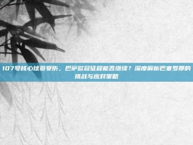 107号核心球员受伤，巴萨欧冠征程能否继续？深度解析巴塞罗那的挑战与应对策略