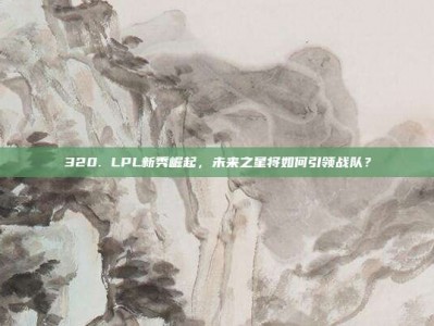 320. LPL新秀崛起，未来之星将如何引领战队？