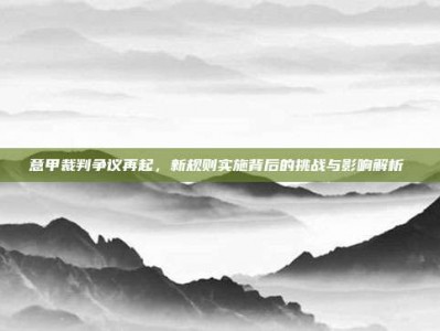 意甲裁判争议再起，新规则实施背后的挑战与影响解析⚖️