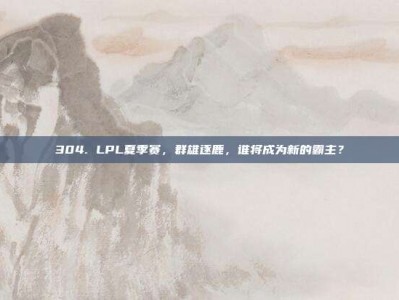 304. LPL夏季赛，群雄逐鹿，谁将成为新的霸主？