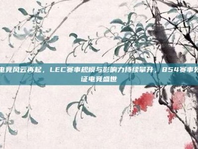 电竞风云再起，LEC赛事规模与影响力持续攀升，854赛事见证电竞盛世