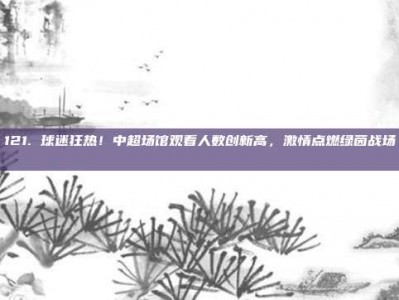 121. 球迷狂热！中超场馆观看人数创新高，激情点燃绿茵战场 📈