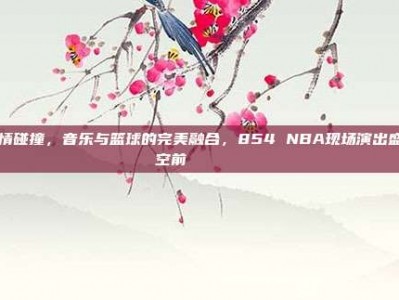 激情碰撞，音乐与篮球的完美融合，854 NBA现场演出盛况空前🎶🏀