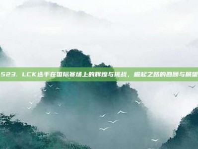 523. LCK选手在国际赛场上的辉煌与挑战，崛起之路的回顾与展望