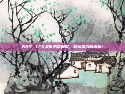 665. LCK战队未来展望，新赛季的新希望！