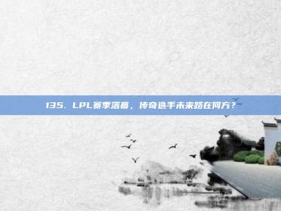 135. LPL赛季落幕，传奇选手未来路在何方？