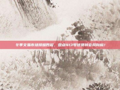 冬季交易市场烽烟四起，盘点413号球员转会风向标！