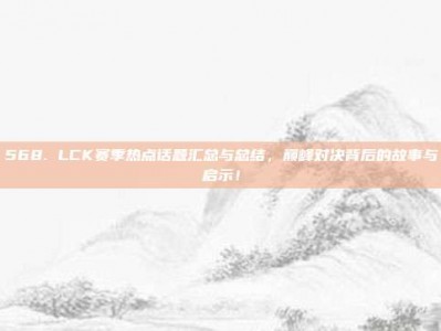 568. LCK赛季热点话题汇总与总结，巅峰对决背后的故事与启示！