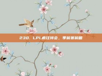 230. LPL疯狂转会，季前赛前瞻