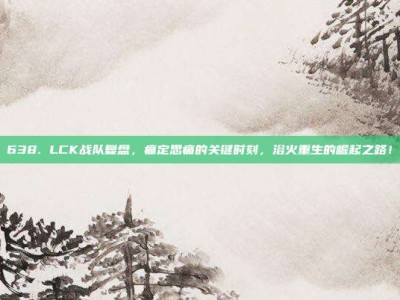 638. LCK战队复盘，痛定思痛的关键时刻，浴火重生的崛起之路！