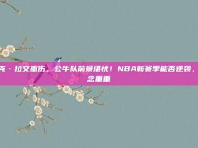 扎克·拉文重伤，公牛队前景堪忧！NBA新赛季能否逆袭，悬念重重