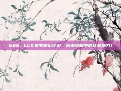 682. LCK赛季精彩评论，解说员眼中的比赛魅力！