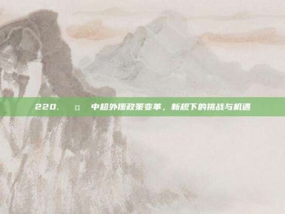 220. 🤔 中超外援政策变革，新规下的挑战与机遇