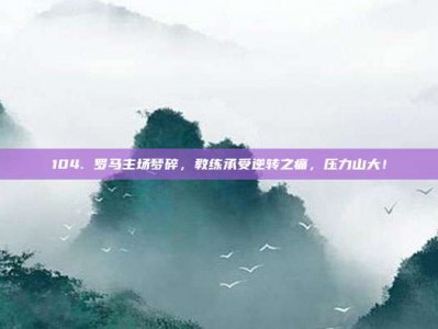 104. 罗马主场梦碎，教练承受逆转之痛，压力山大！