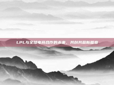 LPL与全球电商合作的未来，共创共赢新篇章