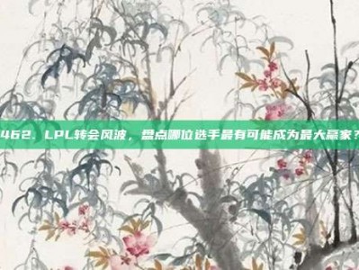 462. LPL转会风波，盘点哪位选手最有可能成为最大赢家？