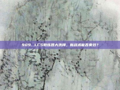 909. LCS教练团大洗牌，新战术能否奏效？